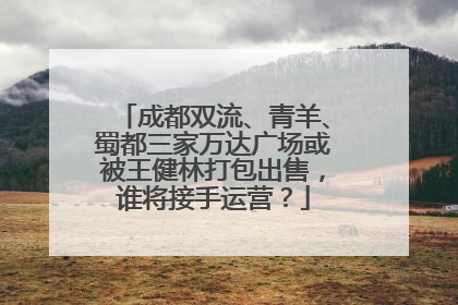 成都双流、青羊、蜀都三家万达广场或被王健林打包出售，谁将接手运营？