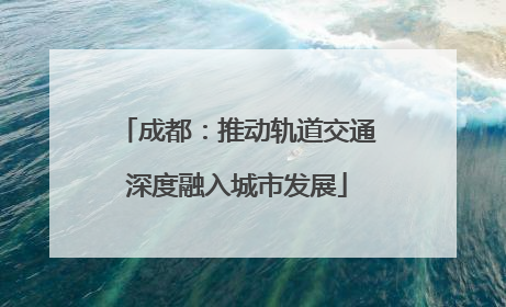 成都：推动轨道交通深度融入城市发展