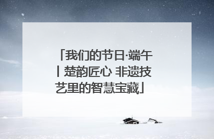 我们的节日·端午丨楚韵匠心 非遗技艺里的智慧宝藏