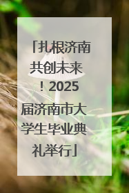 扎根济南 共创未来！2025届济南市大学生毕业典礼举行