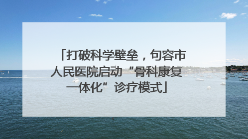 打破科学壁垒，句容市人民医院启动“骨科康复一体化”诊疗模式