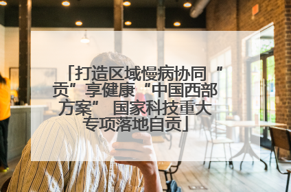 打造区域慢病协同“贡”享健康“中国西部方案” 国家科技重大专项落地自贡