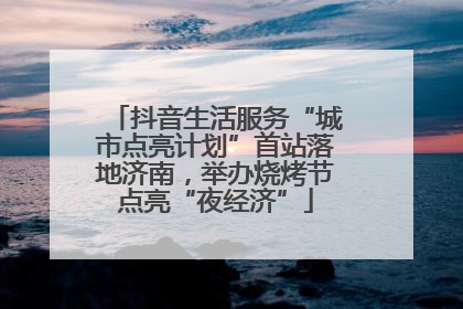 抖音生活服务“城市点亮计划”首站落地济南，举办烧烤节点亮“夜经济”