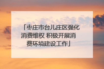 枣庄市台儿庄区强化消费维权 积极开展消费环境建设工作