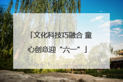 文化科技巧融合 童心创意迎“六一”