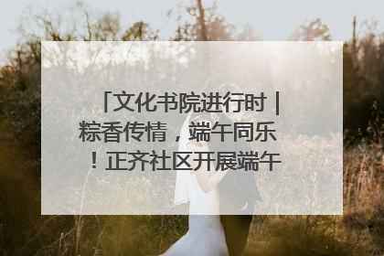 文化书院进行时｜粽香传情，端午同乐！正齐社区开展端午包粽子大赛