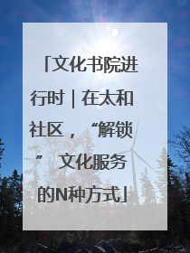 文化书院进行时｜在太和社区，“解锁” 文化服务的N种方式