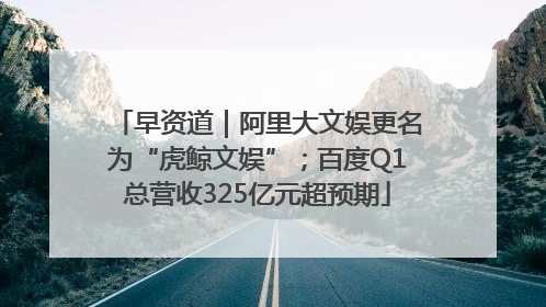 早资道｜阿里大文娱更名为“虎鲸文娱”；百度Q1总营收325亿元超预期