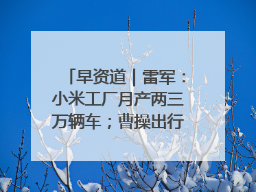 早资道｜雷军：小米工厂月产两三万辆车；曹操出行开启招股
