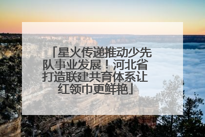 星火传递推动少先队事业发展！河北省打造联建共育体系让红领巾更鲜艳