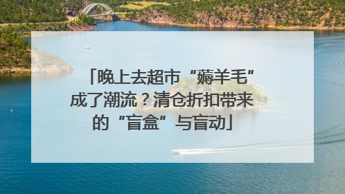 晚上去超市“薅羊毛”成了潮流？清仓折扣带来的“盲盒”与盲动