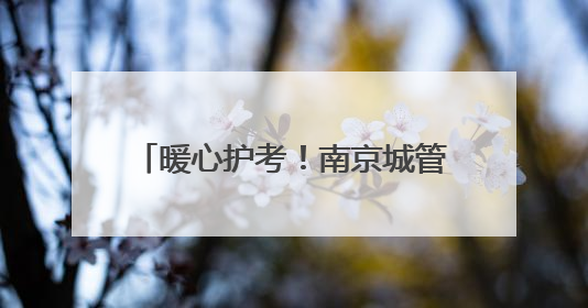 暖心护考！南京城管1.2万人次、198个岗点为高考护航