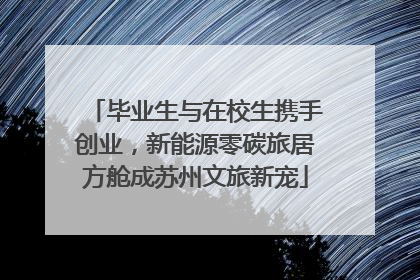 毕业生与在校生携手创业，新能源零碳旅居方舱成苏州文旅新宠