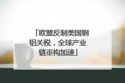 欧盟反制美国钢铝关税，全球产业链重构加速