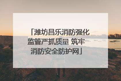 潍坊昌乐消防强化监管严抓质量 筑牢消防安全防护网