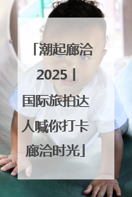 潮起廊洽2025丨国际旅拍达人喊你打卡廊洽时光