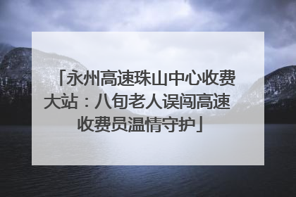 永州高速珠山中心收费大站：八旬老人误闯高速 收费员温情守护