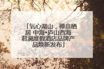 氧心湖山，禅意栖居 中海•庐山西海君澜度假酒店品牌产品焕新发布
