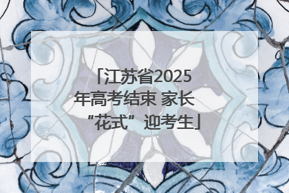 江苏省2025年高考结束 家长“花式”迎考生