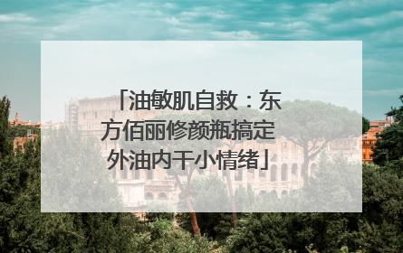 油敏肌自救：东方佰丽修颜瓶搞定外油内干小情绪