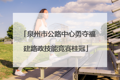 泉州市公路中心勇夺福建路政技能竞赛桂冠