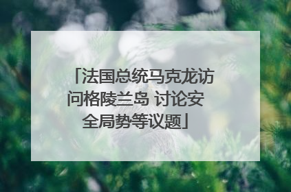 法国总统马克龙访问格陵兰岛 讨论安全局势等议题