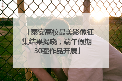 泰安高校最美影像征集结果揭晓，端午假期30强作品开展