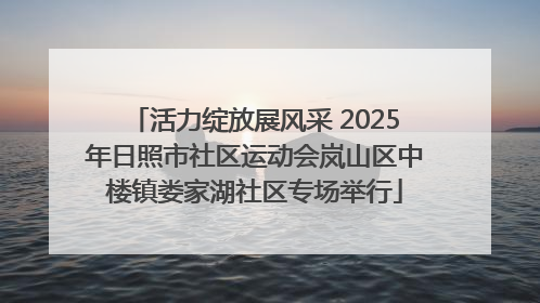 活力绽放展风采 2025年日照市社区运动会岚山区中楼镇娄家湖社区专场举行