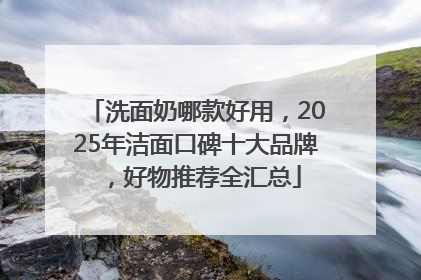 洗面奶哪款好用，2025年洁面口碑十大品牌，好物推荐全汇总