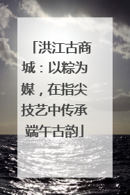 洪江古商城：以粽为媒，在指尖技艺中传承端午古韵