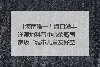 海南唯一！海口潭丰洋湿地科普中心荣膺国家级“城市儿童友好空间建设园区”称号