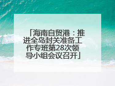 海南自贸港：推进全岛封关准备工作专班第28次领导小组会议召开