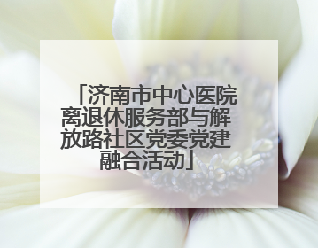 济南市中心医院离退休服务部与解放路社区党委党建融合活动