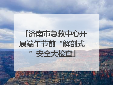 济南市急救中心开展端午节前“解剖式”安全大检查