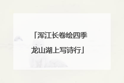 浑江长卷绘四季 龙山湖上写诗行