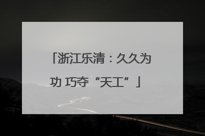 浙江乐清：久久为功 巧夺“天工”