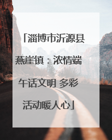 淄博市沂源县燕崖镇：浓情端午话文明 多彩活动暖人心