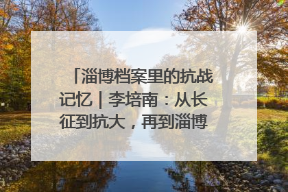 淄博档案里的抗战记忆｜李培南：从长征到抗大，再到淄博的革命足迹