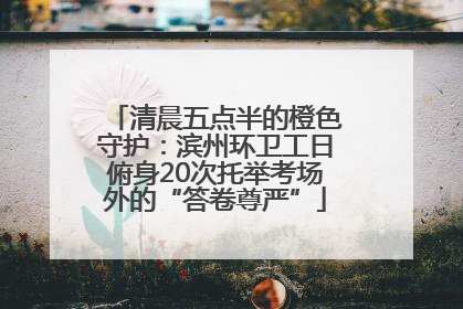 清晨五点半的橙色守护：滨州环卫工日俯身20次托举考场外的“答卷尊严”