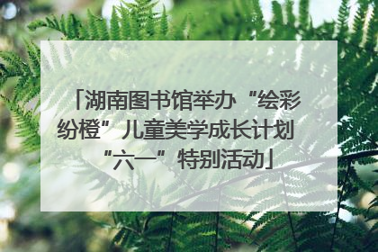 湖南图书馆举办“绘彩纷橙”儿童美学成长计划“六一”特别活动