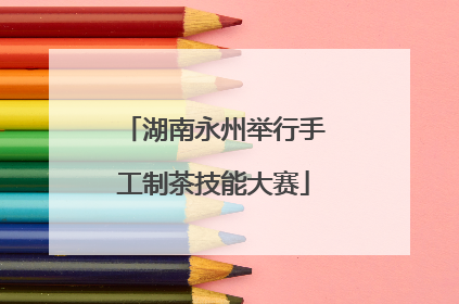 湖南永州举行手工制茶技能大赛
