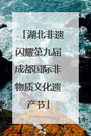 湖北非遗闪耀第九届成都国际非物质文化遗产节
