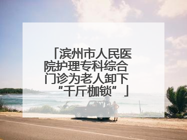 滨州市人民医院护理专科综合门诊为老人卸下“千斤枷锁”