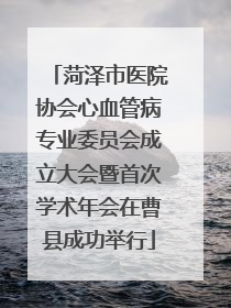 菏泽市医院协会心血管病专业委员会成立大会暨首次学术年会在曹县成功举行