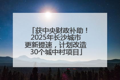 获中央财政补助！2025年长沙城市更新提速，计划改造30个城中村项目