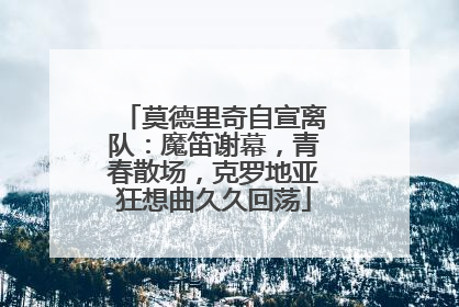 莫德里奇自宣离队：魔笛谢幕，青春散场，克罗地亚狂想曲久久回荡