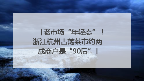 老市场“年轻态”！浙江杭州古荡菜市约两成商户是“90后”