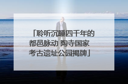 聆听沉睡四千年的都邑脉动 陶寺国家考古遗址公园揭牌