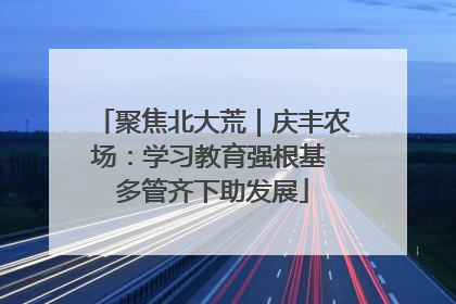 聚焦北大荒｜庆丰农场：学习教育强根基 多管齐下助发展