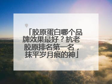 胶原蛋白哪个品牌效果最好？抗老胶原排名第一名，抹平岁月痕的神